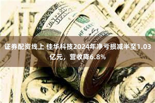 证券配资线上 佳华科技2024年净亏损减半至1.03亿元，营收降6.8%