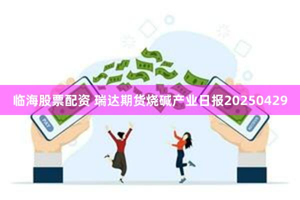 临海股票配资 瑞达期货烧碱产业日报20250429