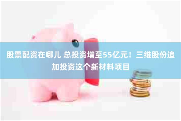股票配资在哪儿 总投资增至55亿元！三维股份追加投资这个新材料项目