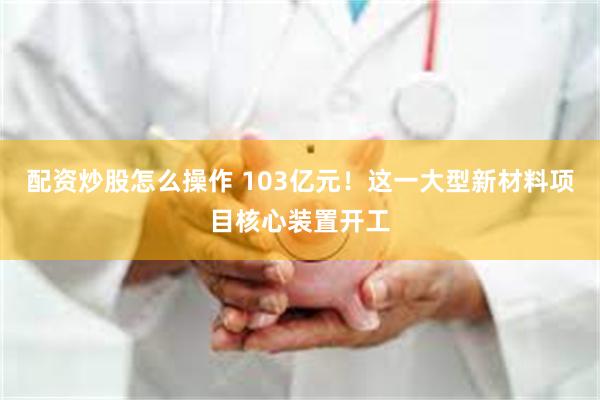 配资炒股怎么操作 103亿元！这一大型新材料项目核心装置开工
