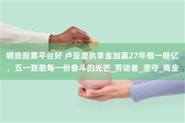 哪些股票平台好 卢亚波执掌金加瀛27年假一赔亿，五一致敬每一份奋斗的光芒_劳动者_坚守_商业