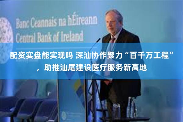配资实盘能实现吗 深汕协作聚力“百千万工程”，助推汕尾建设医疗服务新高地