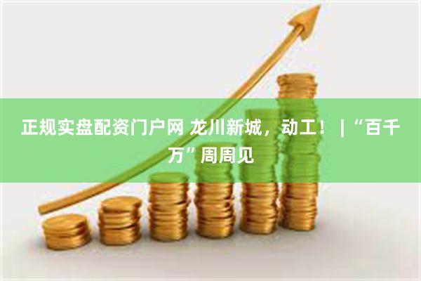 正规实盘配资门户网 龙川新城，动工！ | “百千万”周周见