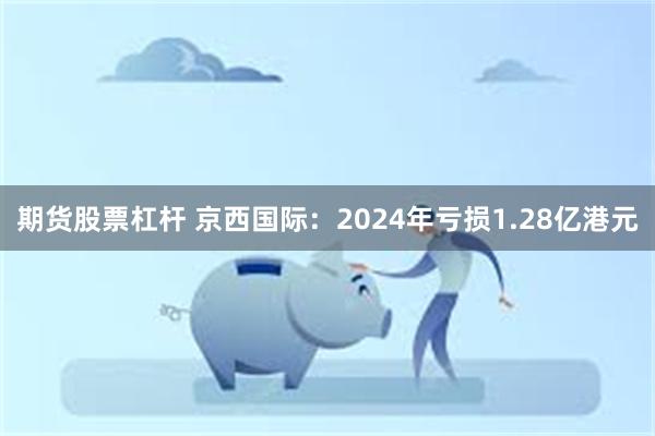 期货股票杠杆 京西国际：2024年亏损1.28亿港元