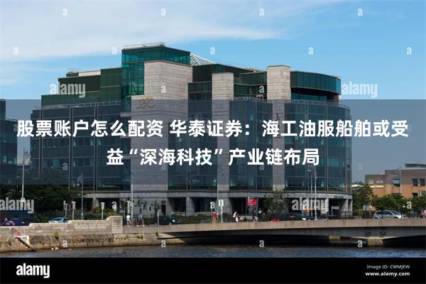 股票账户怎么配资 华泰证券：海工油服船舶或受益“深海科技”产业链布局