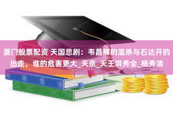 厦门股票配资 天国悲剧：韦昌辉的滥杀与石达开的出走，谁的危害更大_天京_天王洪秀全_杨秀清