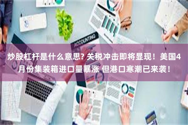 炒股杠杆是什么意思? 关税冲击即将显现！美国4月份集装箱进口量暴涨 但港口寒潮已来袭！