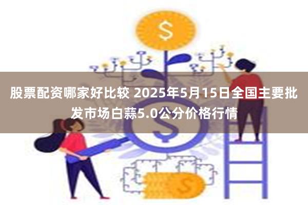 股票配资哪家好比较 2025年5月15日全国主要批发市场白蒜5.0公分价格行情