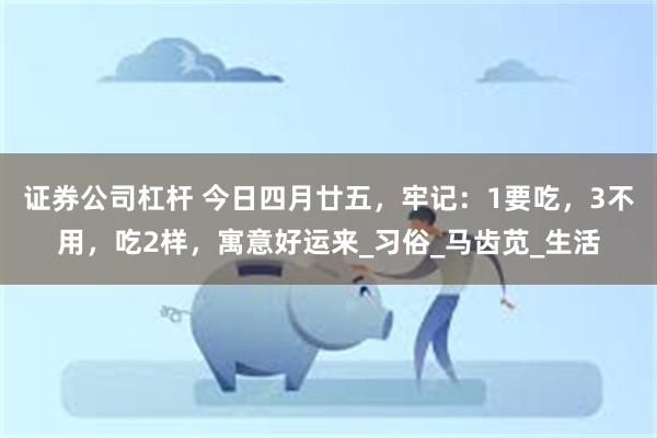 证券公司杠杆 今日四月廿五，牢记：1要吃，3不用，吃2样，寓意好运来_习俗_马齿苋_生活