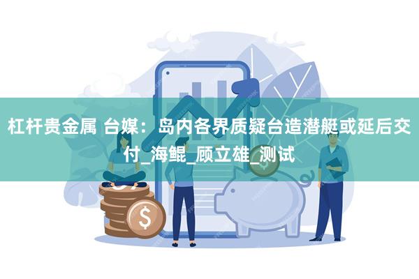 杠杆贵金属 台媒：岛内各界质疑台造潜艇或延后交付_海鲲_顾立雄_测试