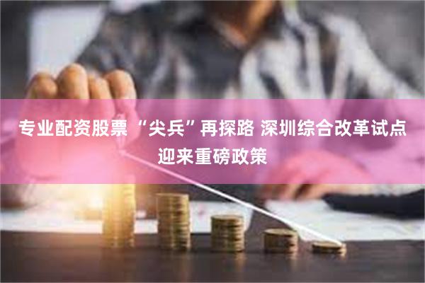 专业配资股票 “尖兵”再探路 深圳综合改革试点迎来重磅政策