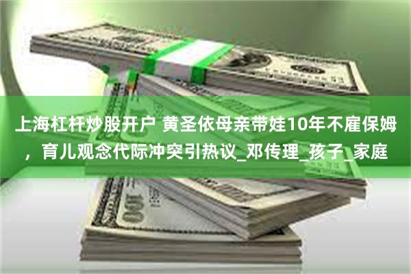 上海杠杆炒股开户 黄圣依母亲带娃10年不雇保姆，育儿观念代际冲突引热议_邓传理_孩子_家庭