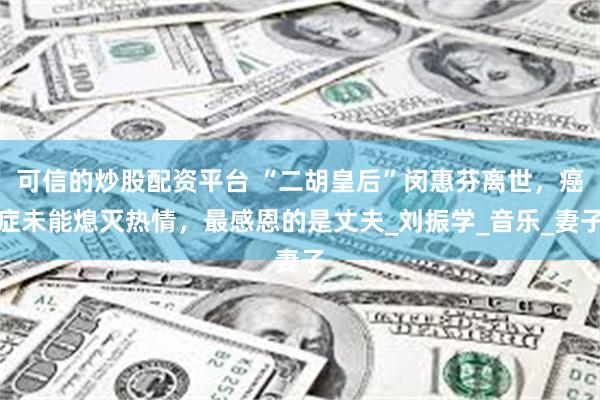 可信的炒股配资平台 “二胡皇后”闵惠芬离世，癌症未能熄灭热情，最感恩的是丈夫_刘振学_音乐_妻子