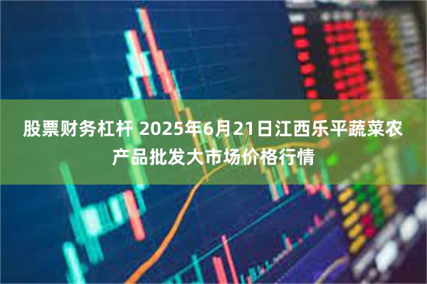 股票财务杠杆 2025年6月21日江西乐平蔬菜农产品批发大市场价格行情