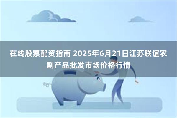 在线股票配资指南 2025年6月21日江苏联谊农副产品批发市场价格行情