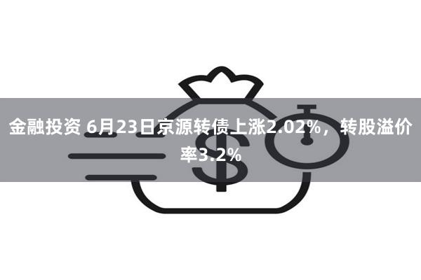 金融投资 6月23日京源转债上涨2.02%，转股溢价率3.2%