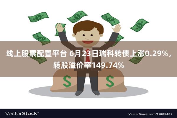 线上股票配置平台 6月23日瑞科转债上涨0.29%，转股溢价率149.74%