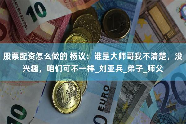 股票配资怎么做的 杨议：谁是大师哥我不清楚，没兴趣，咱们可不一样_刘亚兵_弟子_师父
