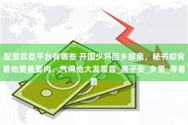 配资实盘平台有哪些 开国少将回乡探亲，秘书却背着他要鱼要肉，气得他大发雷霆_唐子安_乡里_带着