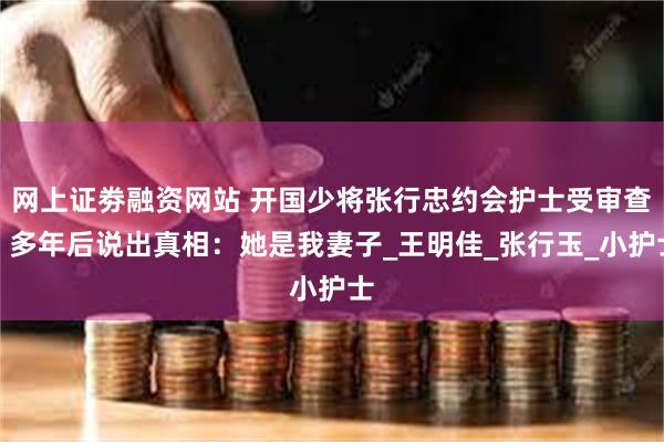 网上证劵融资网站 开国少将张行忠约会护士受审查，多年后说出真相：她是我妻子_王明佳_张行玉_小护士