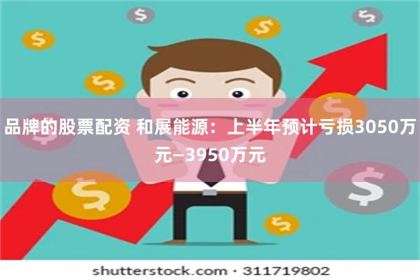 品牌的股票配资 和展能源：上半年预计亏损3050万元—3950万元