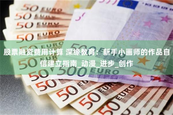 股票融资费用计算 深缘教育：新手小画师的作品自信建立指南_动漫_进步_创作