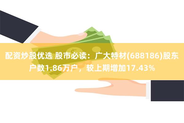 配资炒股优选 股市必读：广大特材(688186)股东户数1.86万户，较上期增加17.43%