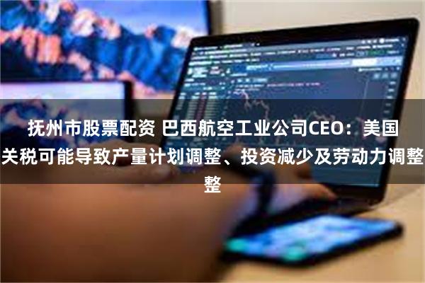 抚州市股票配资 巴西航空工业公司CEO：美国关税可能导致产量计划调整、投资减少及劳动力调整