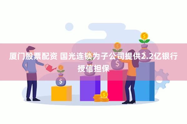 厦门股票配资 国光连锁为子公司提供2.2亿银行授信担保
