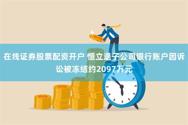 在线证券股票配资开户 恒立退子公司银行账户因诉讼被冻结约2097万元