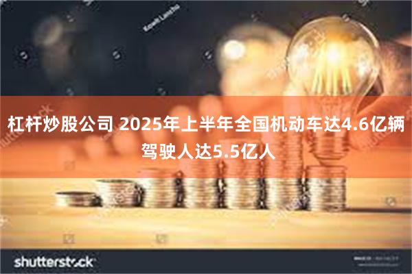 杠杆炒股公司 2025年上半年全国机动车达4.6亿辆 驾驶人达5.5亿人