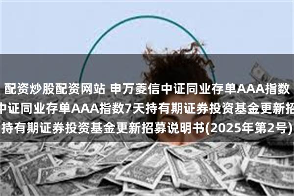 配资炒股配资网站 申万菱信中证同业存单AAA指数7天持有期: 申万菱信中证同业存单AAA指数7天持有期证券投资基金更新招募说明书(2025年第2号)