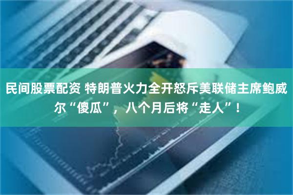 民间股票配资 特朗普火力全开怒斥美联储主席鲍威尔“傻瓜”，八个月后将“走人”！