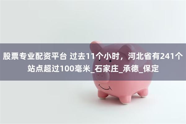 股票专业配资平台 过去11个小时，河北省有241个站点超过100毫米_石家庄_承德_保定