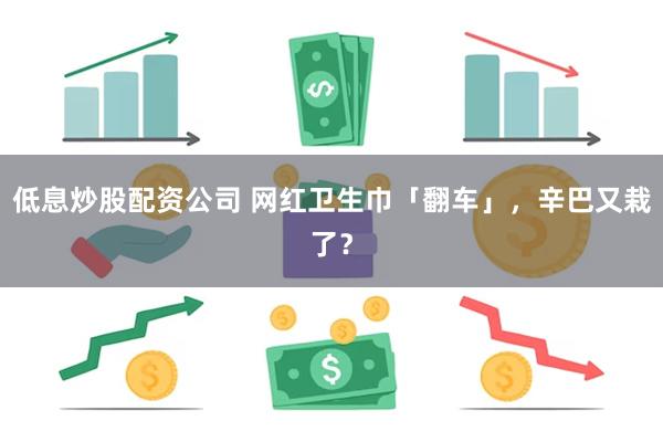 低息炒股配资公司 网红卫生巾「翻车」，辛巴又栽了？