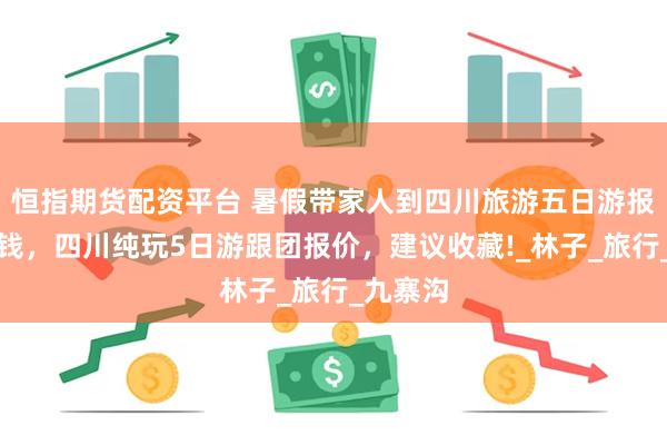 恒指期货配资平台 暑假带家人到四川旅游五日游报团多少钱，四川纯玩5日游跟团报价，建议收藏!_林子_旅行_九寨沟