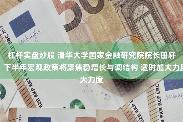 杠杆实盘炒股 清华大学国家金融研究院院长田轩：下半年宏观政策将聚焦稳增长与调结构 适时加大力度