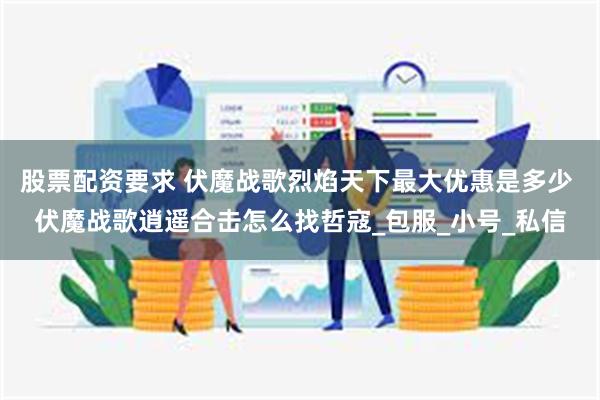 股票配资要求 伏魔战歌烈焰天下最大优惠是多少 伏魔战歌逍遥合击怎么找哲寇_包服_小号_私信
