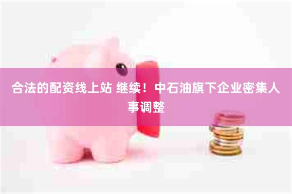 合法的配资线上站 继续！中石油旗下企业密集人事调整