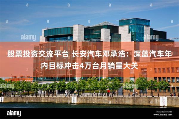 股票投资交流平台 长安汽车邓承浩：深蓝汽车年内目标冲击4万台月销量大关