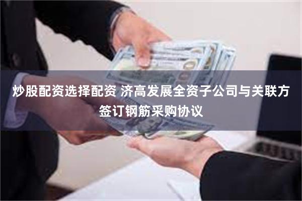 炒股配资选择配资 济高发展全资子公司与关联方签订钢筋采购协议