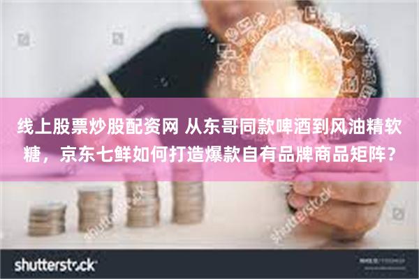 线上股票炒股配资网 从东哥同款啤酒到风油精软糖，京东七鲜如何打造爆款自有品牌商品矩阵？