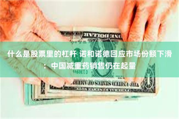 什么是股票里的杠杆 诺和诺德回应市场份额下滑：中国减重药销售仍在起量