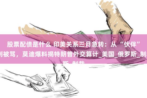 股票配债是什么 印美关系三月急转：从 “伙伴” 到被骂，莫迪爆料揭特朗普外交算计_美国_俄罗斯_制裁