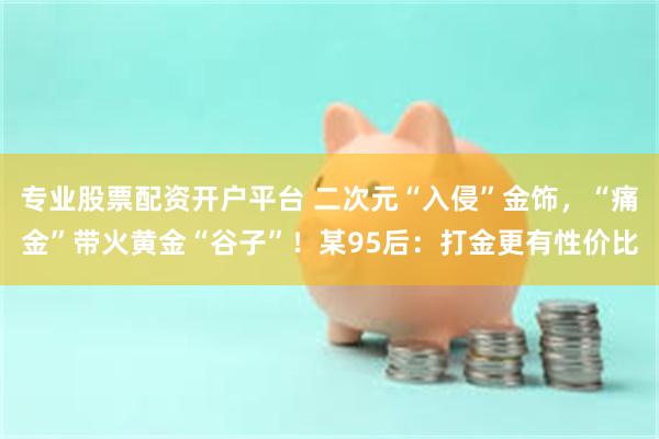 专业股票配资开户平台 二次元“入侵”金饰，“痛金”带火黄金“谷子”！某95后：打金更有性价比