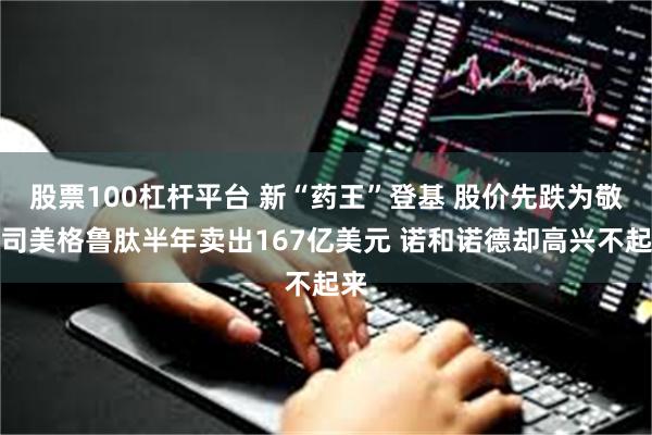 股票100杠杆平台 新“药王”登基 股价先跌为敬：司美格鲁肽半年卖出167亿美元 诺和诺德却高兴不起来