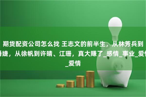 期货配资公司怎么找 王志文的前半生，从林芳兵到潘婕，从徐帆到许晴、江珊，真大赚了_感情_事业_爱情