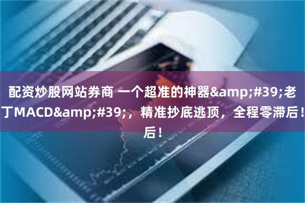 配资炒股网站券商 一个超准的神器&#39;老丁MACD&#39;，精准抄底逃顶，全程零滞后！