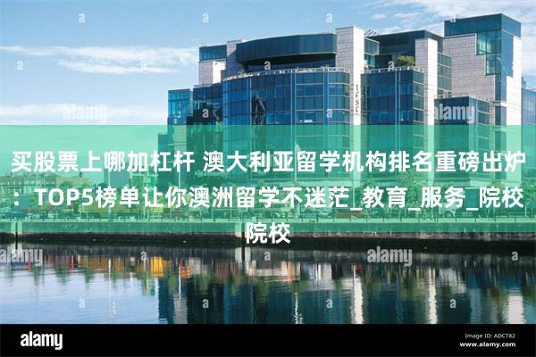 买股票上哪加杠杆 澳大利亚留学机构排名重磅出炉：TOP5榜单让你澳洲留学不迷茫_教育_服务_院校