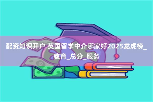 配资知识开户 英国留学中介哪家好2025龙虎榜_教育_总分_服务